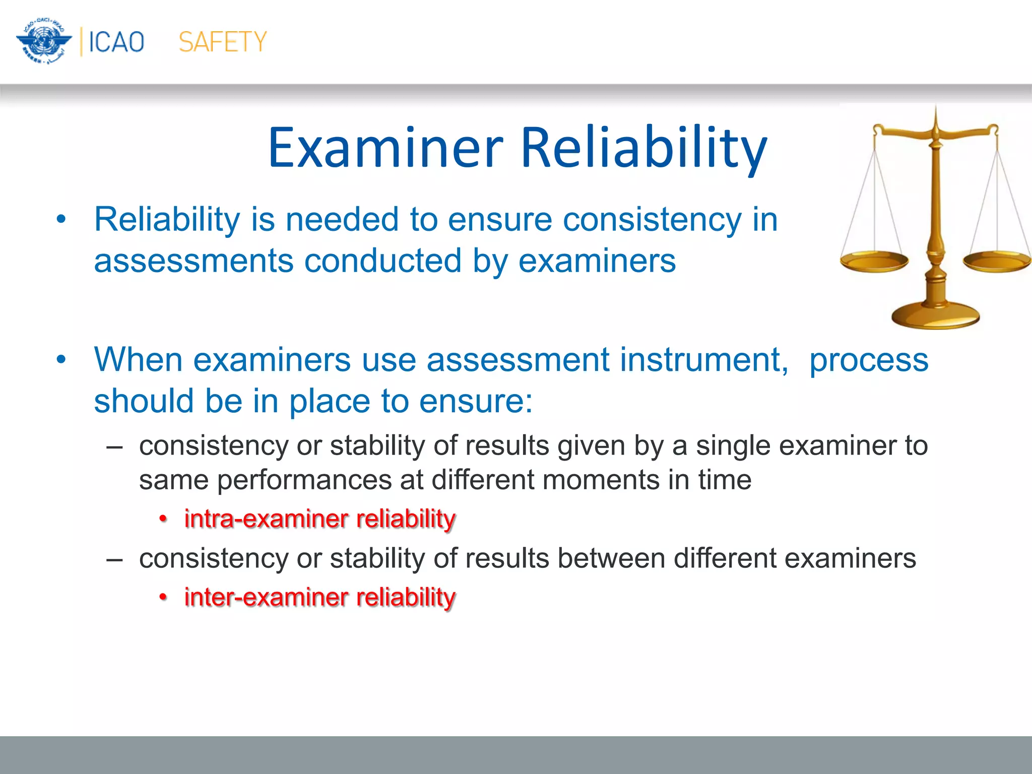 Examiner Reliability
• Reliability is needed to ensure consistency in
assessments conducted by examiners
• When examiners use assessment instrument, process
should be in place to ensure:
– consistency or stability of results given by a single examiner to
same performances at different moments in time
• intra-examiner reliability
– consistency or stability of results between different examiners
• inter-examiner reliability
 