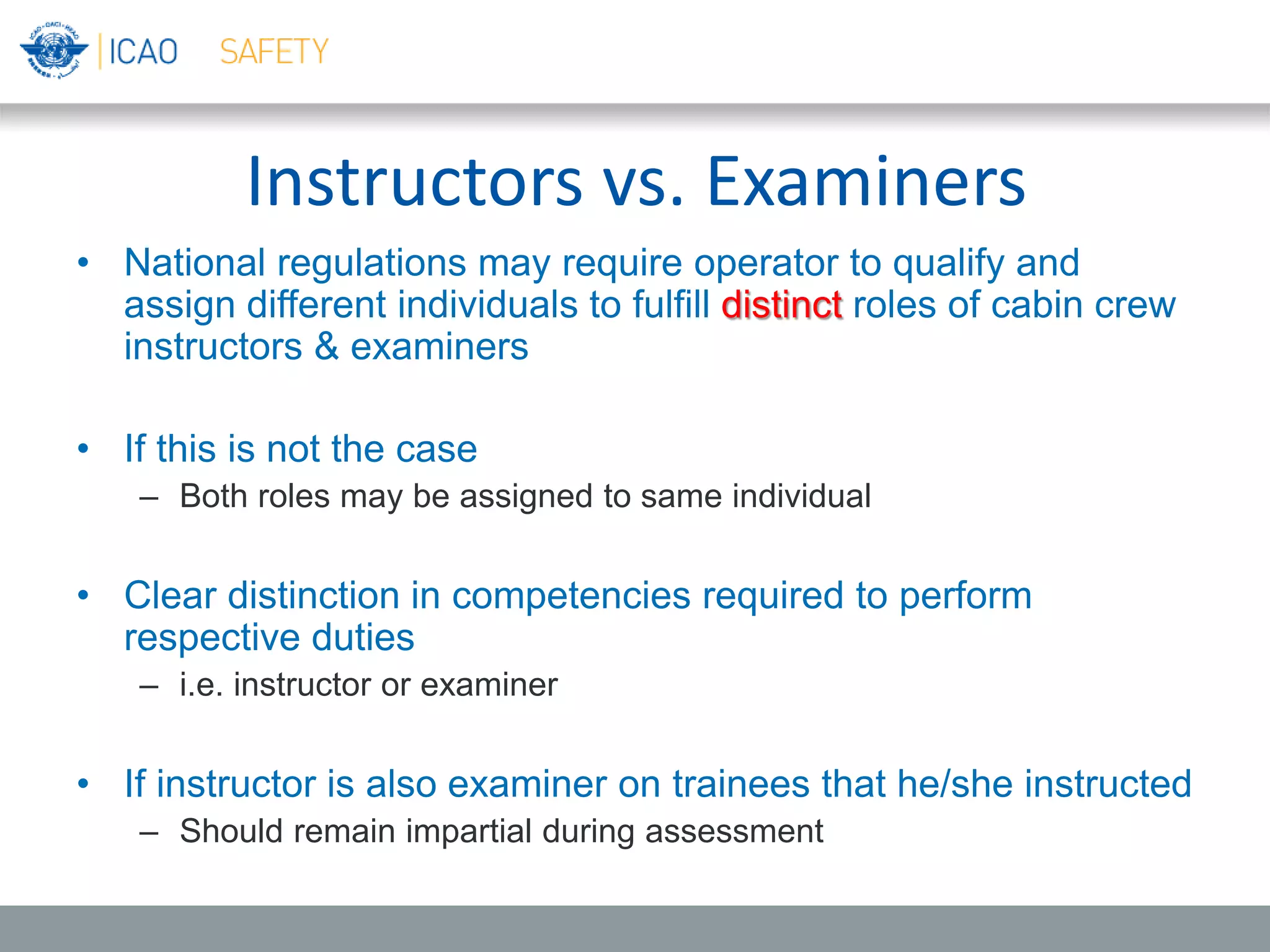 Instructors vs. Examiners
• National regulations may require operator to qualify and
assign different individuals to fulfill distinct roles of cabin crew
instructors & examiners
• If this is not the case
– Both roles may be assigned to same individual
• Clear distinction in competencies required to perform
respective duties
– i.e. instructor or examiner
• If instructor is also examiner on trainees that he/she instructed
– Should remain impartial during assessment
 
