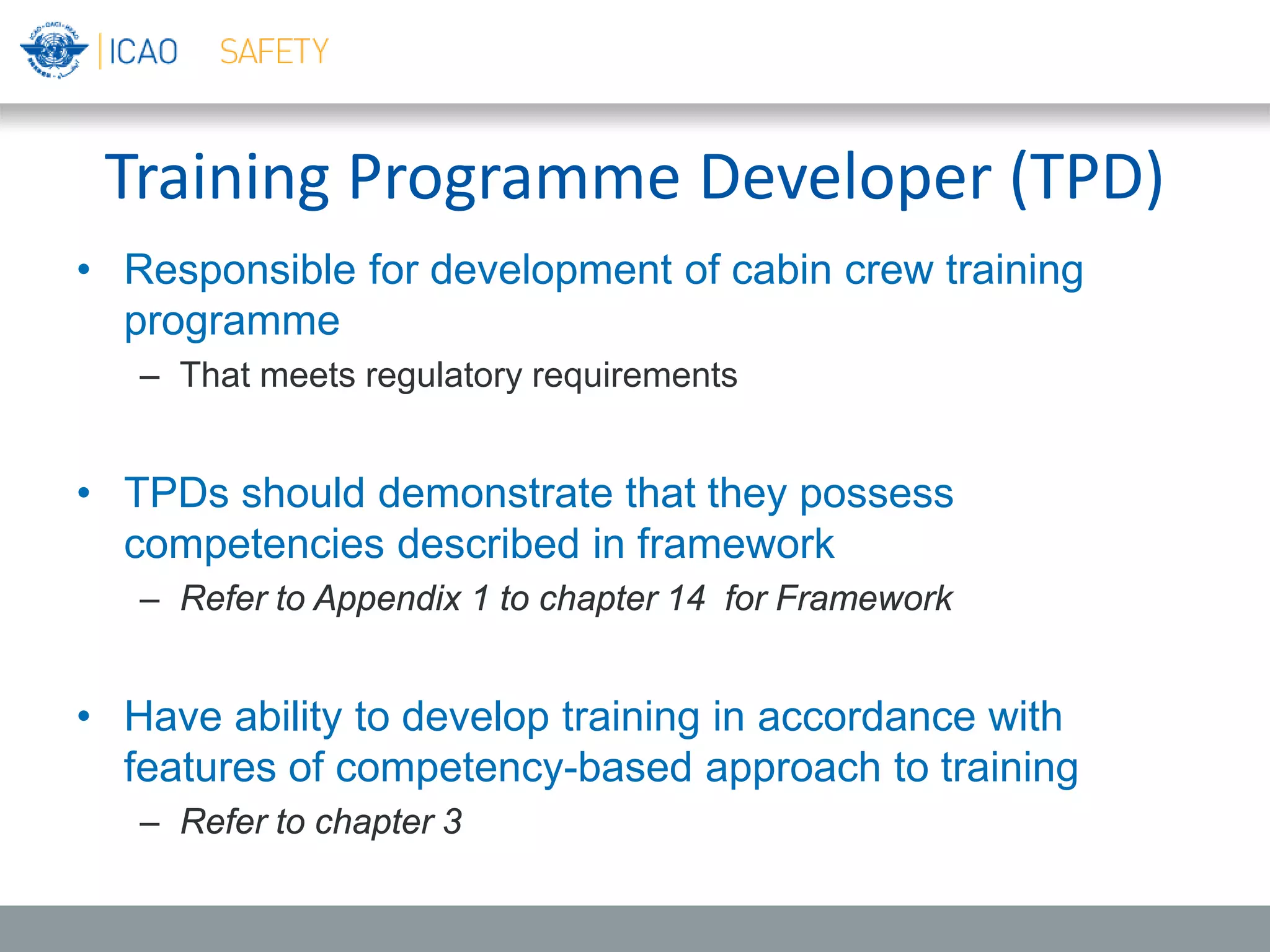 Training Programme Developer (TPD)
• Responsible for development of cabin crew training
programme
– That meets regulatory requirements
• TPDs should demonstrate that they possess
competencies described in framework
– Refer to Appendix 1 to chapter 14 for Framework
• Have ability to develop training in accordance with
features of competency-based approach to training
– Refer to chapter 3
 