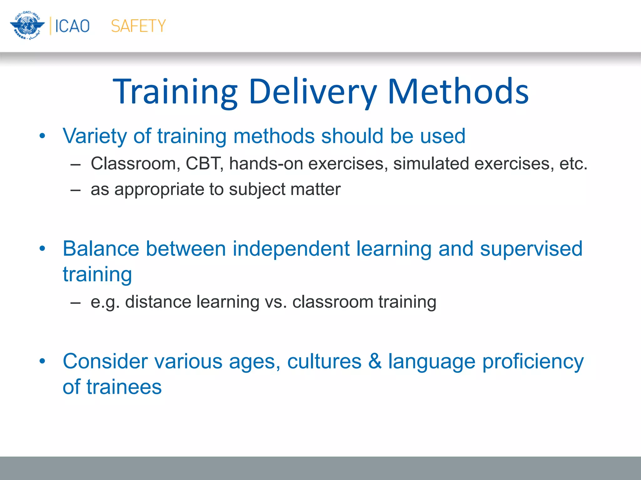 Training Delivery Methods
• Variety of training methods should be used
– Classroom, CBT, hands-on exercises, simulated exercises, etc.
– as appropriate to subject matter
• Balance between independent learning and supervised
training
– e.g. distance learning vs. classroom training
• Consider various ages, cultures & language proficiency
of trainees
 