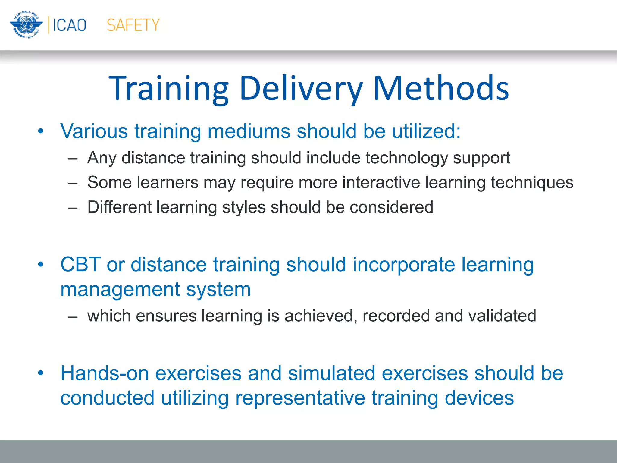 Training Delivery Methods
• Various training mediums should be utilized:
– Any distance training should include technology support
– Some learners may require more interactive learning techniques
– Different learning styles should be considered
• CBT or distance training should incorporate learning
management system
– which ensures learning is achieved, recorded and validated
• Hands-on exercises and simulated exercises should be
conducted utilizing representative training devices
 