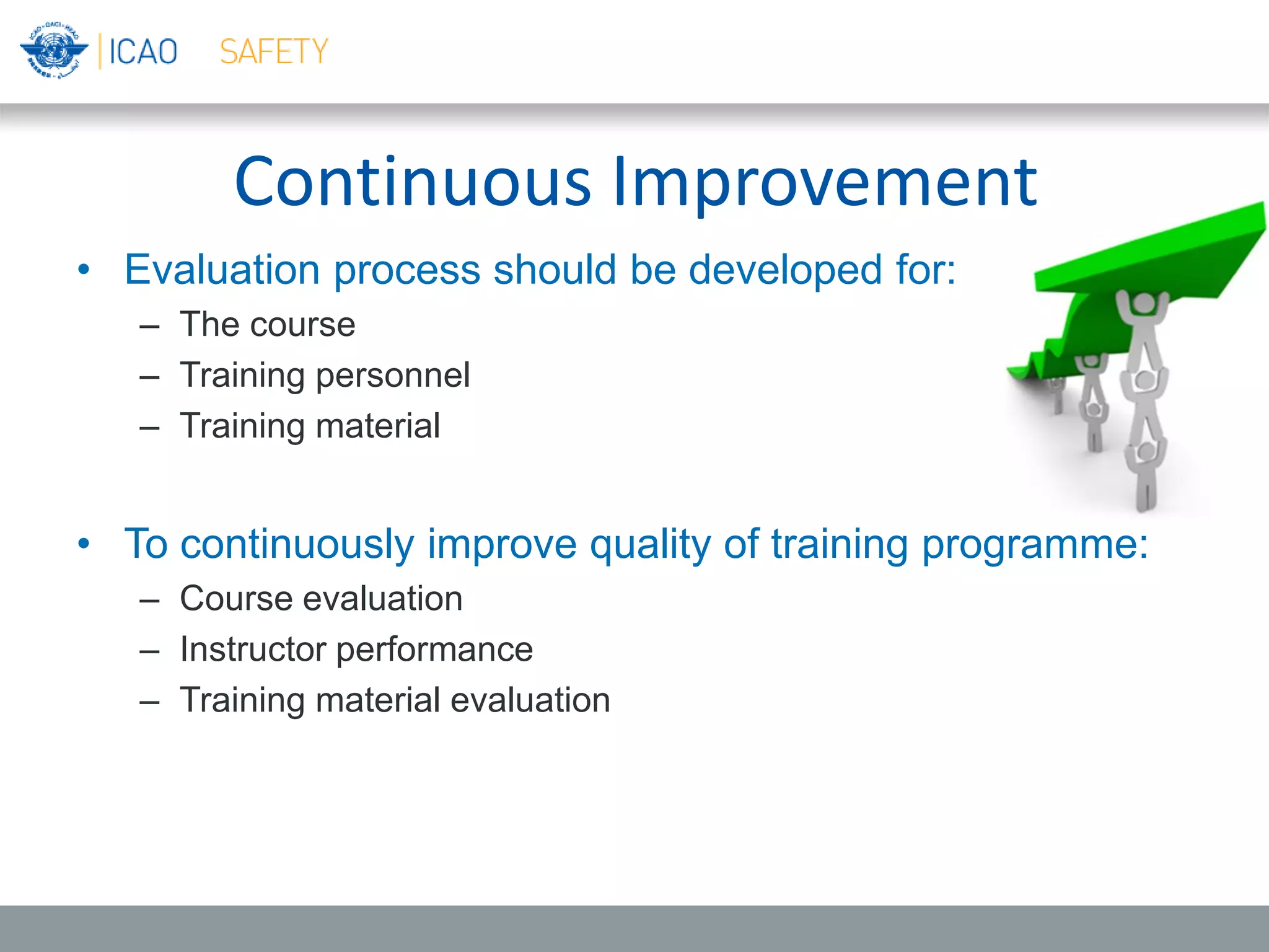 Continuous Improvement
• Evaluation process should be developed for:
– The course
– Training personnel
– Training material
• To continuously improve quality of training programme:
– Course evaluation
– Instructor performance
– Training material evaluation
 