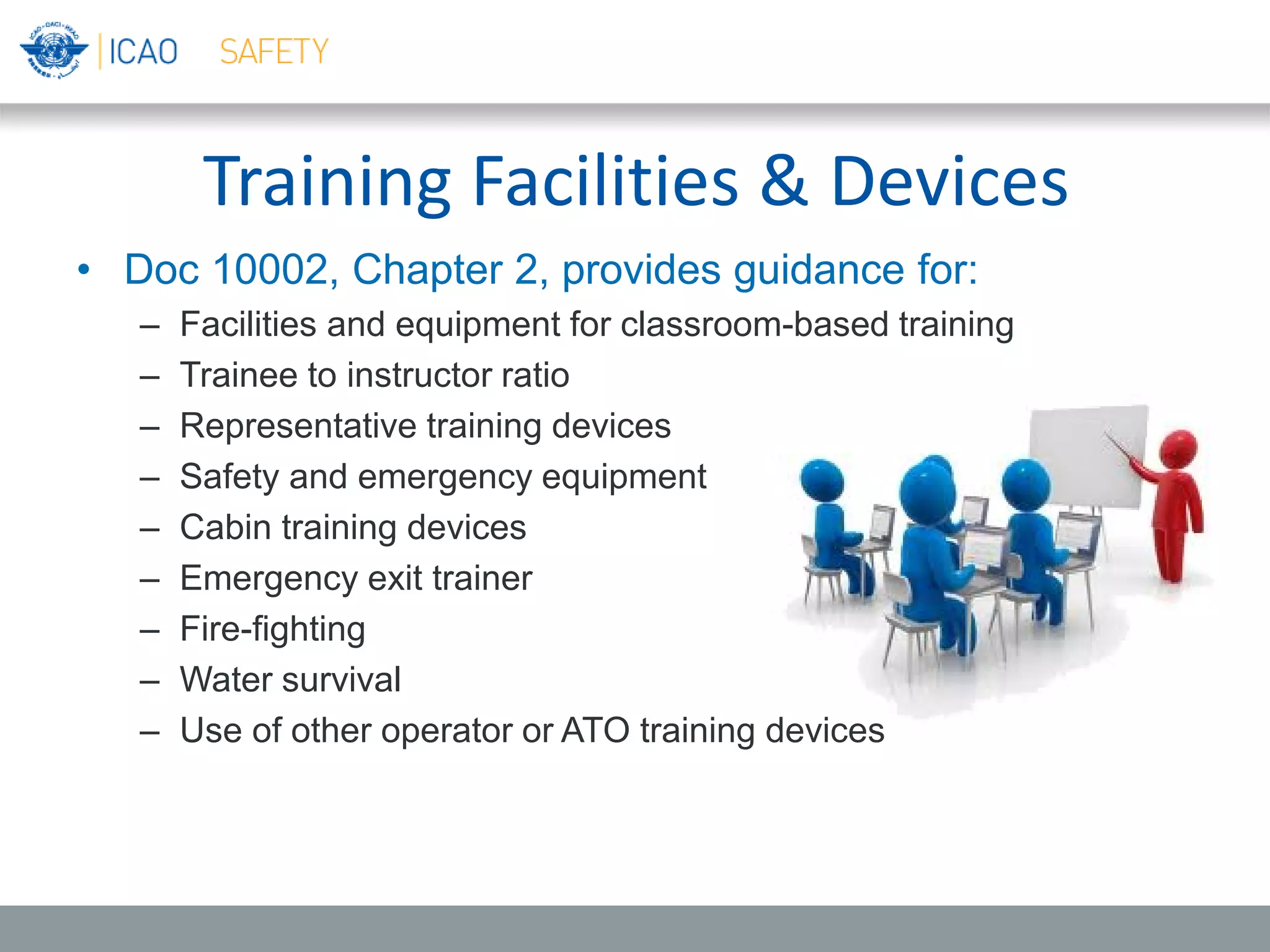 Training Facilities & Devices
• Doc 10002, Chapter 2, provides guidance for:
– Facilities and equipment for classroom-based training
– Trainee to instructor ratio
– Representative training devices
– Safety and emergency equipment
– Cabin training devices
– Emergency exit trainer
– Fire-fighting
– Water survival
– Use of other operator or ATO training devices
 