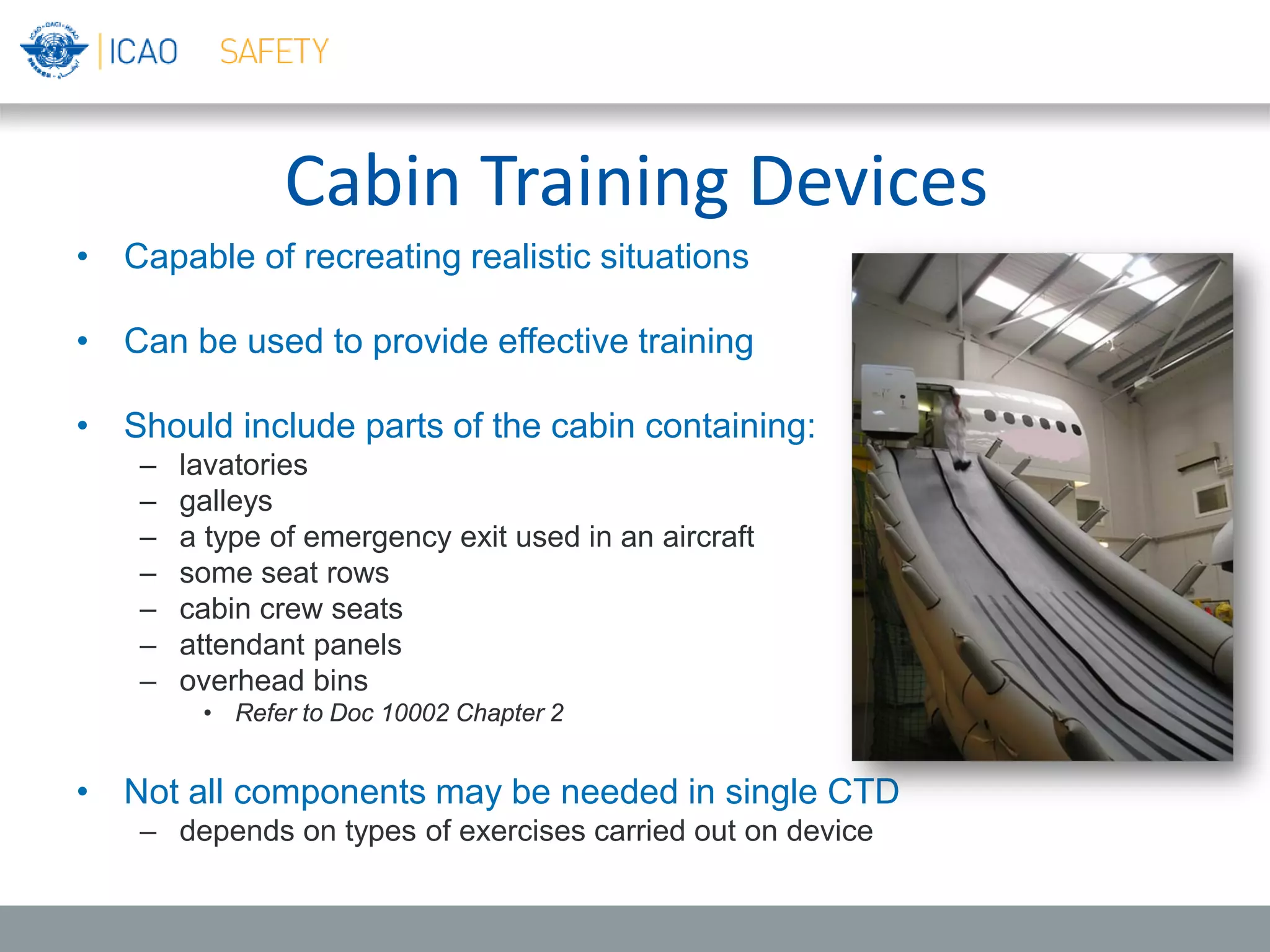 Cabin Training Devices
• Capable of recreating realistic situations
• Can be used to provide effective training
• Should include parts of the cabin containing:
– lavatories
– galleys
– a type of emergency exit used in an aircraft
– some seat rows
– cabin crew seats
– attendant panels
– overhead bins
• Refer to Doc 10002 Chapter 2
• Not all components may be needed in single CTD
– depends on types of exercises carried out on device
 