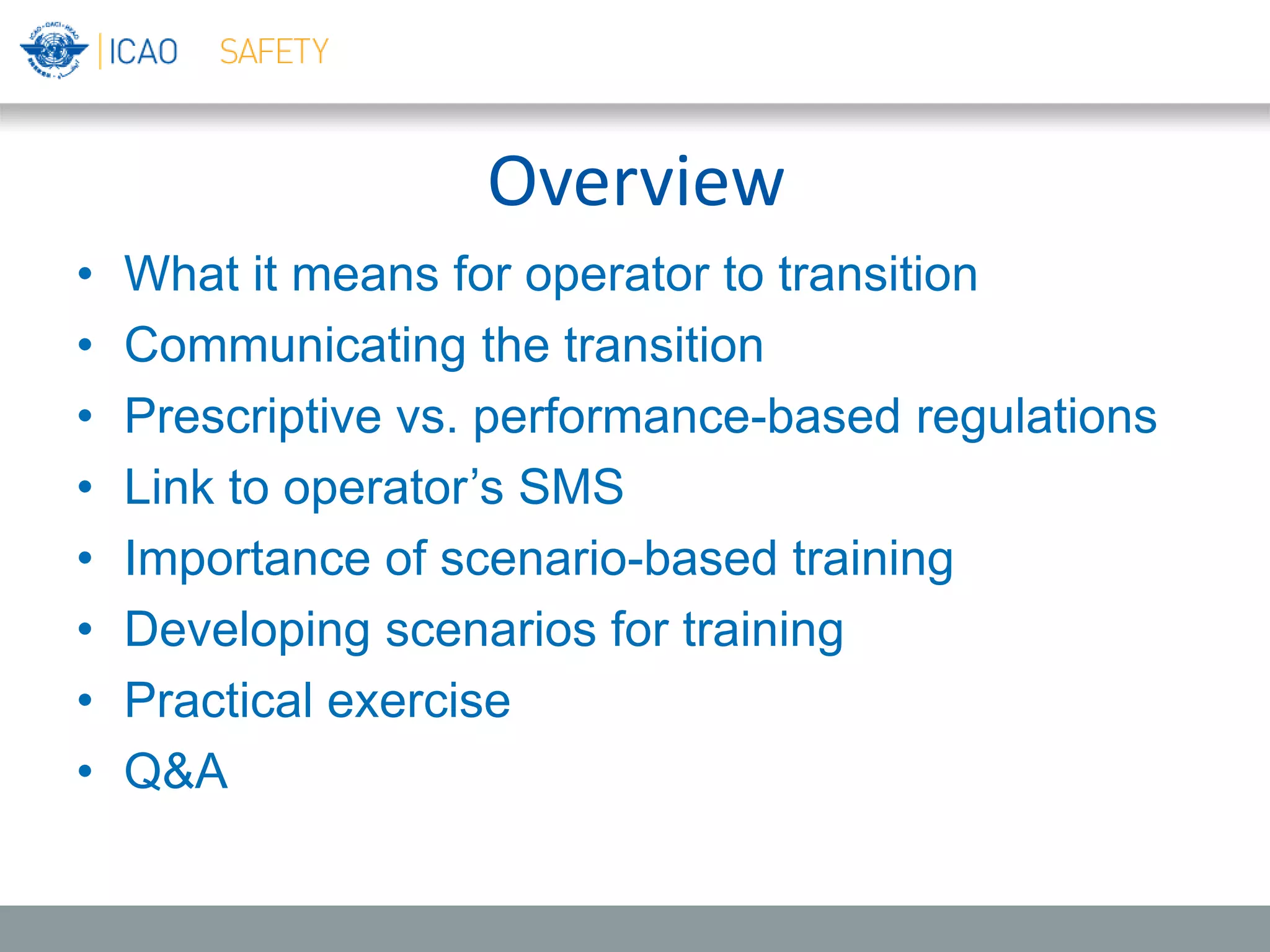 Overview
• What it means for operator to transition
• Communicating the transition
• Prescriptive vs. performance-based regulations
• Link to operator’s SMS
• Importance of scenario-based training
• Developing scenarios for training
• Practical exercise
• Q&A
 