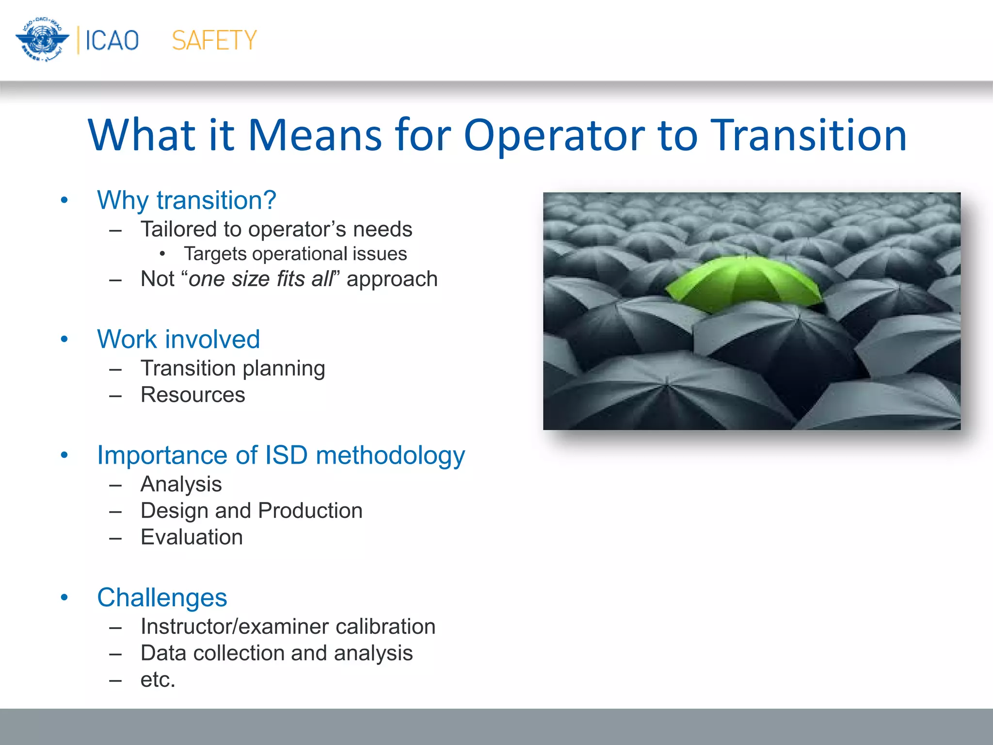 What it Means for Operator to Transition
• Why transition?
– Tailored to operator’s needs
• Targets operational issues
– Not “one size fits all” approach
• Work involved
– Transition planning
– Resources
• Importance of ISD methodology
– Analysis
– Design and Production
– Evaluation
• Challenges
– Instructor/examiner calibration
– Data collection and analysis
– etc.
 