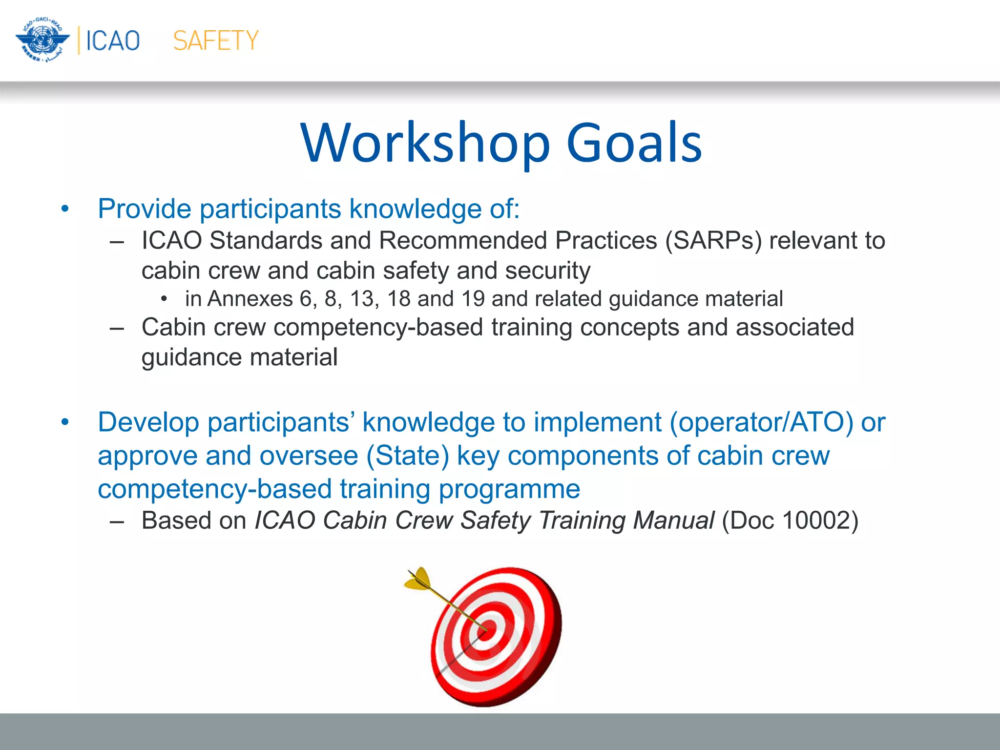Workshop Goals
• Provide participants knowledge of:
– ICAO Standards and Recommended Practices (SARPs) relevant to
cabin crew and cabin safety and security
• in Annexes 6, 8, 13, 18 and 19 and related guidance material
– Cabin crew competency-based training concepts and associated
guidance material
• Develop participants’ knowledge to implement (operator/ATO) or
approve and oversee (State) key components of cabin crew
competency-based training programme
– Based on ICAO Cabin Crew Safety Training Manual (Doc 10002)
 