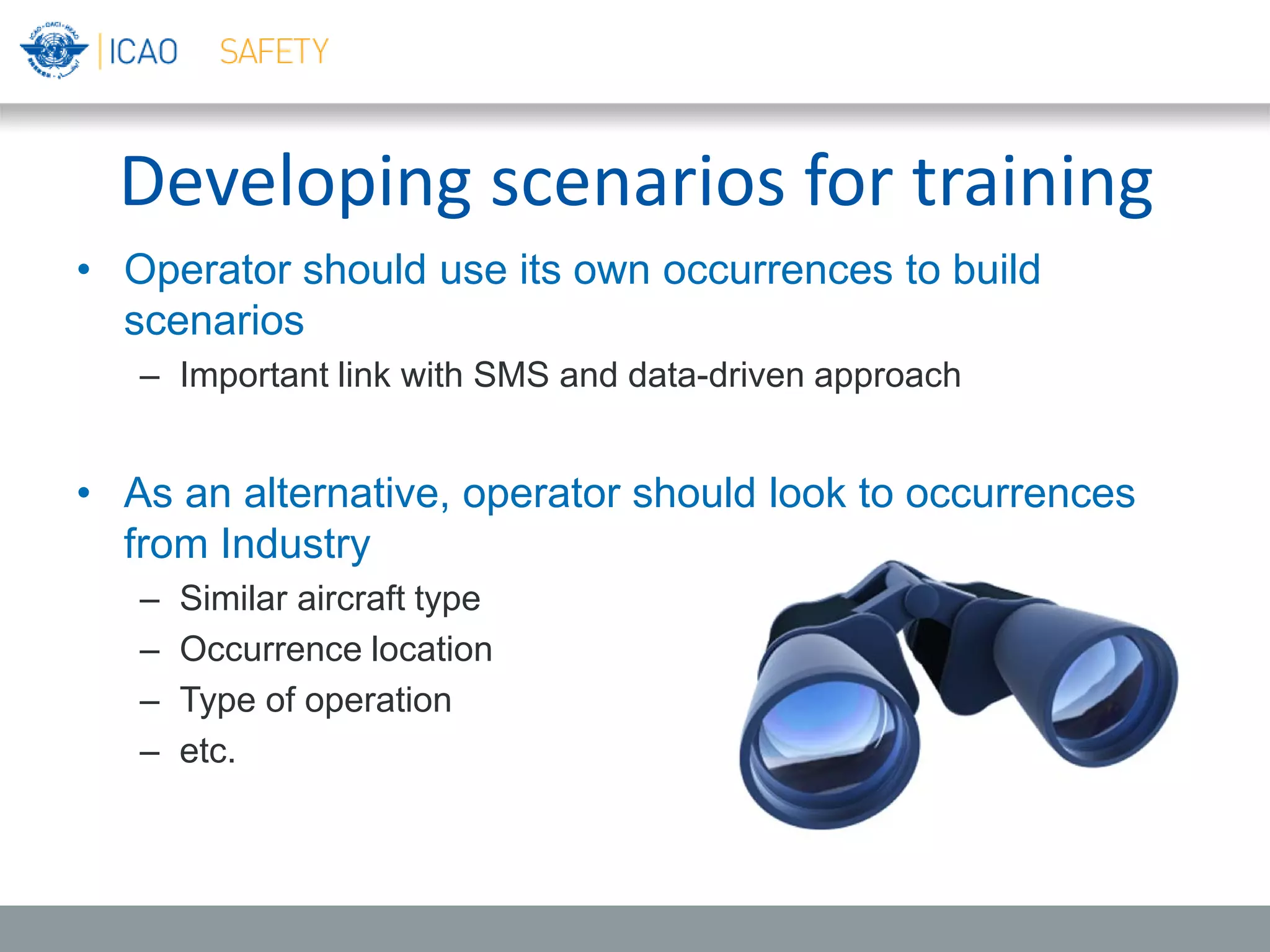 Developing scenarios for training
• Operator should use its own occurrences to build
scenarios
– Important link with SMS and data-driven approach
• As an alternative, operator should look to occurrences
from Industry
– Similar aircraft type
– Occurrence location
– Type of operation
– etc.
 