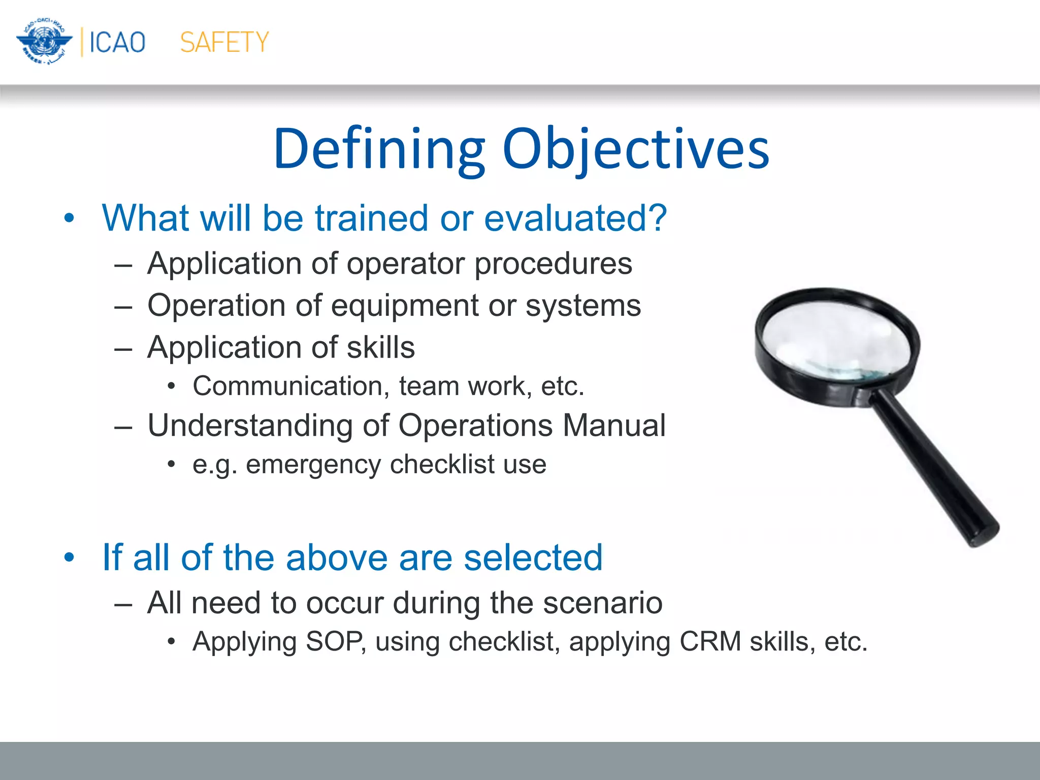 Defining Objectives
• What will be trained or evaluated?
– Application of operator procedures
– Operation of equipment or systems
– Application of skills
• Communication, team work, etc.
– Understanding of Operations Manual
• e.g. emergency checklist use
• If all of the above are selected
– All need to occur during the scenario
• Applying SOP, using checklist, applying CRM skills, etc.
 