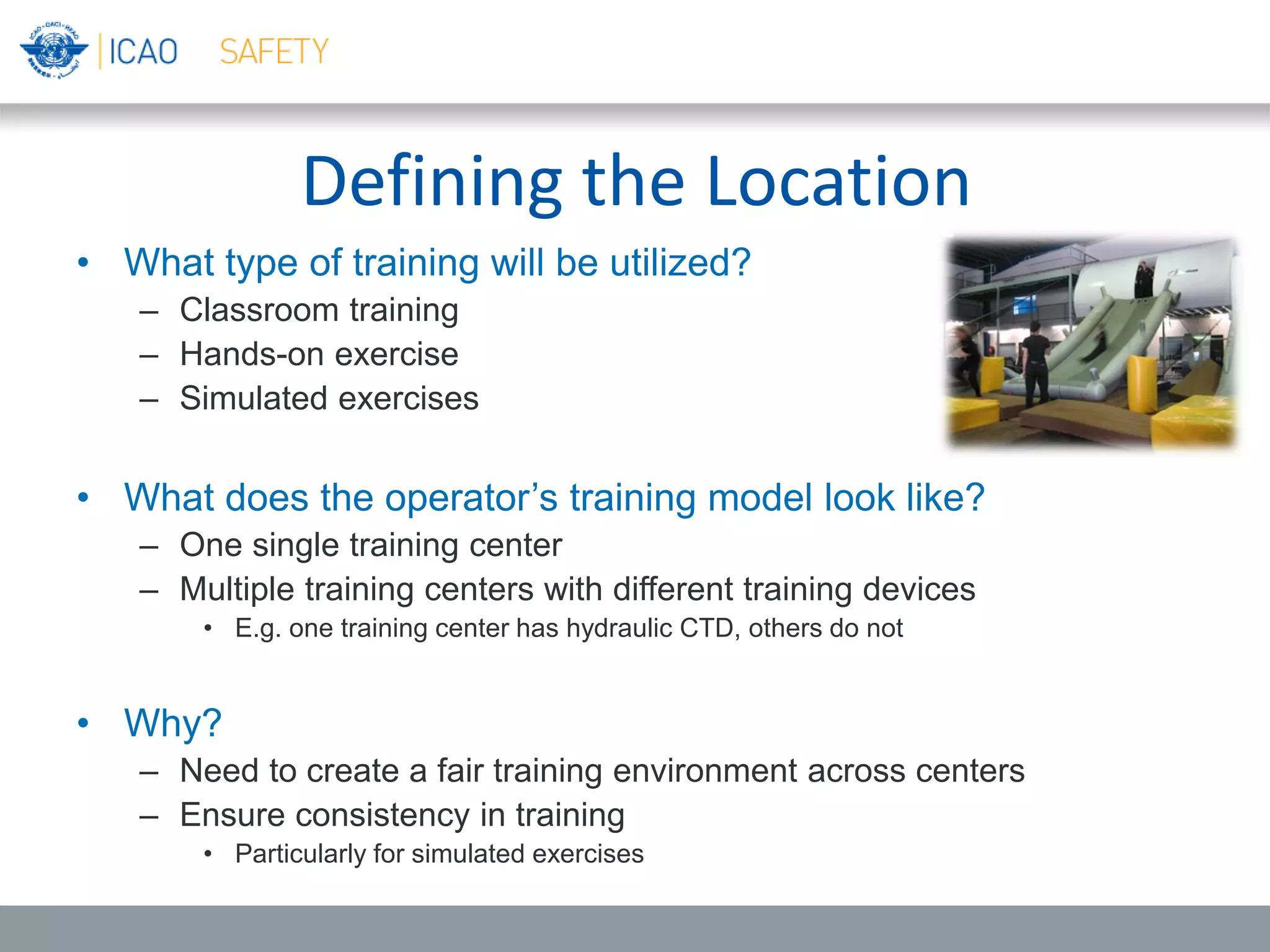 Defining the Location
• What type of training will be utilized?
– Classroom training
– Hands-on exercise
– Simulated exercises
• What does the operator’s training model look like?
– One single training center
– Multiple training centers with different training devices
• E.g. one training center has hydraulic CTD, others do not
• Why?
– Need to create a fair training environment across centers
– Ensure consistency in training
• Particularly for simulated exercises
 