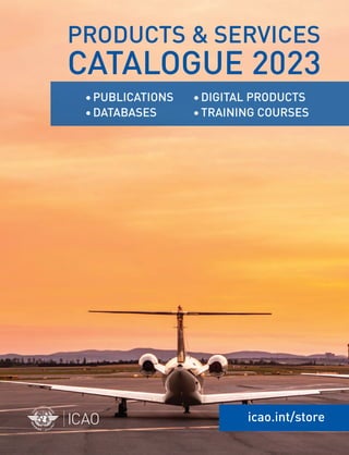 icao.int/store
•DIGITAL PRODUCTS
•TRAINING COURSES
PRODUCTS & SERVICES
CATALOGUE 2023
•PUBLICATIONS
•DATABASES
E-COMMERCE AND PUBLICATIONS SALES UNIT
International Civil Aviation Organization
999, Robert-Bourassa Boulevard
Montréal, Quebec
Canada H3C 5H7
SHOP ONLINE
Tel.: +1 514-954-8022
Fax: +1 514-954-6769
Email: sales@icao.int
icao.int/store
FOR A COMPLETE
LIST OF EVENTS
Email: businessdevelopment@icao.int
icao.int/meetings
Email: AviationTraining@icao.int
BROWSE OUR
COURSE CATALOGUE
icao.int/training
 