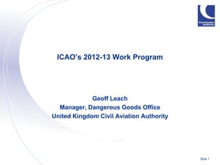 ICAO’s 2012-13 Work Program




             Geoff Leach
  Manager, Dangerous Goods Office
United Kingdom Civil Aviation Authority




                                          Slide 1
 