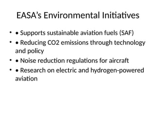 EASA’s Environmental Initiatives
• • Supports sustainable aviation fuels (SAF)
• • Reducing CO2 emissions through technology
and policy
• • Noise reduction regulations for aircraft
• • Research on electric and hydrogen-powered
aviation
 