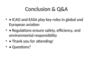 Conclusion & Q&A
• • ICAO and EASA play key roles in global and
European aviation
• • Regulations ensure safety, efficiency, and
environmental responsibility
• • Thank you for attending!
• • Questions?
 