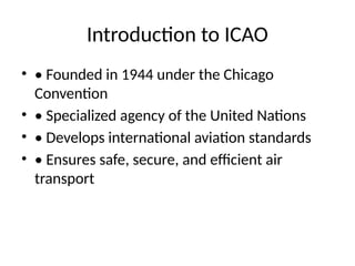 Introduction to ICAO
• • Founded in 1944 under the Chicago
Convention
• • Specialized agency of the United Nations
• • Develops international aviation standards
• • Ensures safe, secure, and efficient air
transport
 