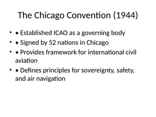 The Chicago Convention (1944)
• • Established ICAO as a governing body
• • Signed by 52 nations in Chicago
• • Provides framework for international civil
aviation
• • Defines principles for sovereignty, safety,
and air navigation
 