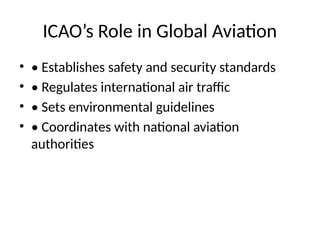 ICAO’s Role in Global Aviation
• • Establishes safety and security standards
• • Regulates international air traffic
• • Sets environmental guidelines
• • Coordinates with national aviation
authorities
 