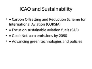 ICAO and Sustainability
• • Carbon Offsetting and Reduction Scheme for
International Aviation (CORSIA)
• • Focus on sustainable aviation fuels (SAF)
• • Goal: Net-zero emissions by 2050
• • Advancing green technologies and policies
 