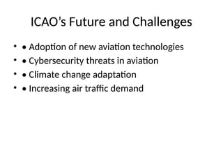 ICAO’s Future and Challenges
• • Adoption of new aviation technologies
• • Cybersecurity threats in aviation
• • Climate change adaptation
• • Increasing air traffic demand
 