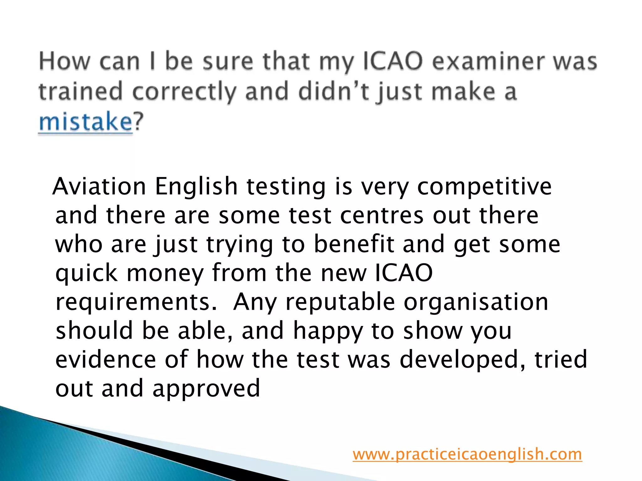 How can I be sure that my ICAO examiner was trained correctly and didn’t just make a mistake?   Aviation English testing is very competitive and there are some test centres out there who are just trying to benefit and get some quick money from the new ICAO requirements.  Any reputable organisation should be able, and happy to show you evidence of how the test was developed, tried out and approvedwww.practiceicaoenglish.com