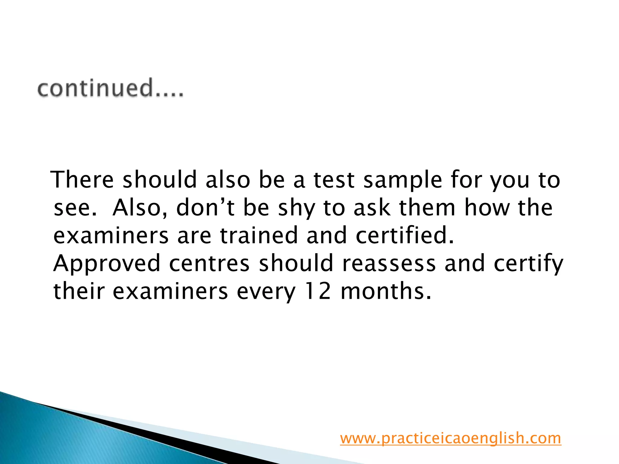 continued....  There should also be a test sample for you to see.  Also, don’t be shy to ask them how the examiners are trained and certified.  Approved centres should reassess and certify their examiners every 12 months. www.practiceicaoenglish.com