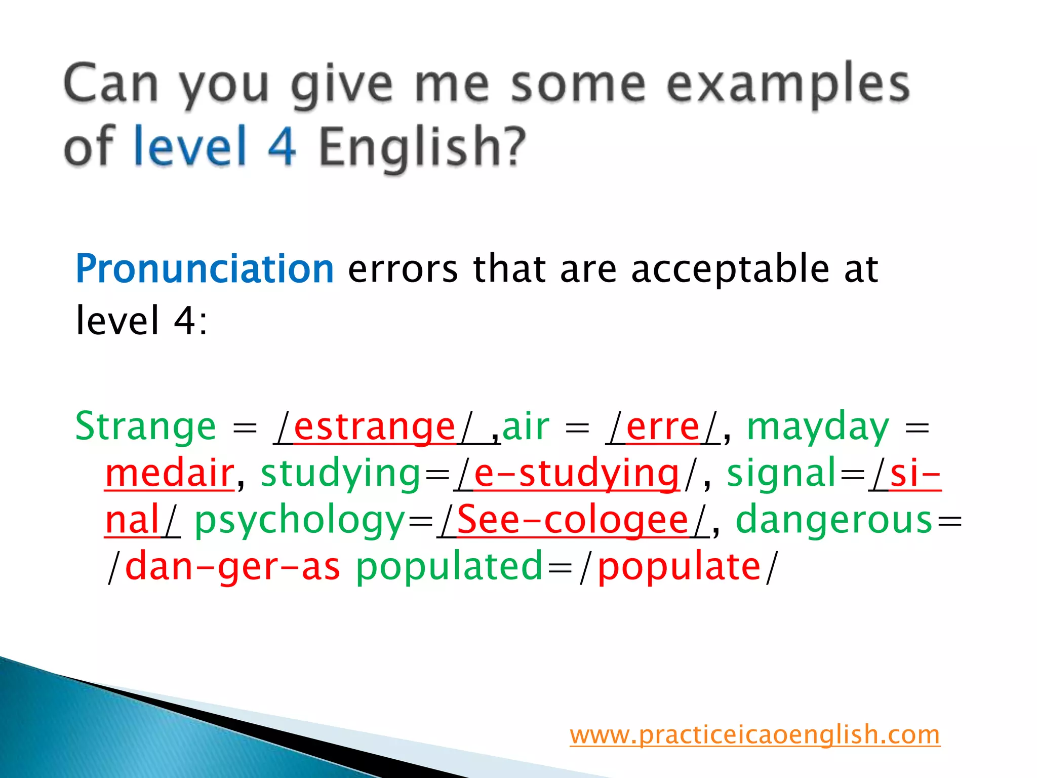 Can you give me some examples of level 4 English?Pronunciation errors that are acceptable atlevel 4:Strange = /estrange/ ,air = /erre/, mayday =medair, studying=/e-studying/, signal=/si-nal/psychology=/See-cologee/, dangerous=  /dan-ger-as populated=/populate/www.practiceicaoenglish.com