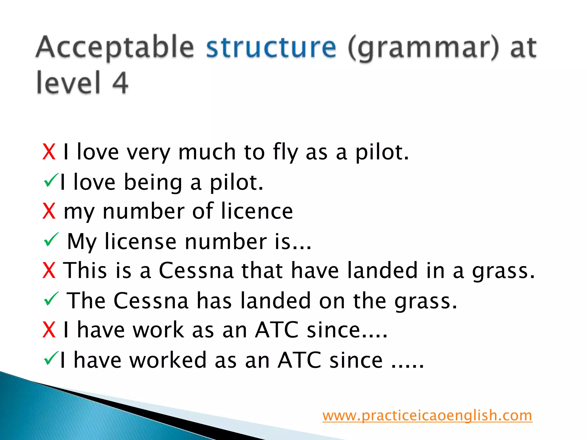 Acceptable structure (grammar) at level 4XI love very much to fly as a pilot. I love being a pilot.X my number of licence My license number is...X This is a Cessna that have landed in a grass. The Cessna has landed on the grass.X I have work as an ATC since....I have worked as an ATC since .....www.practiceicaoenglish.com