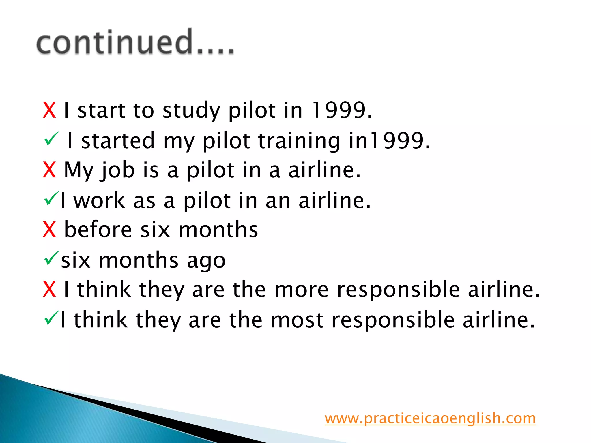 X I start to study pilot in 1999. I started my pilot training in1999.XMy job is a pilot in a airline.I work as a pilot in an airline.X before six monthssix months agoX I think they are the more responsible airline. I think they are the most responsible airline.continued....www.practiceicaoenglish.com