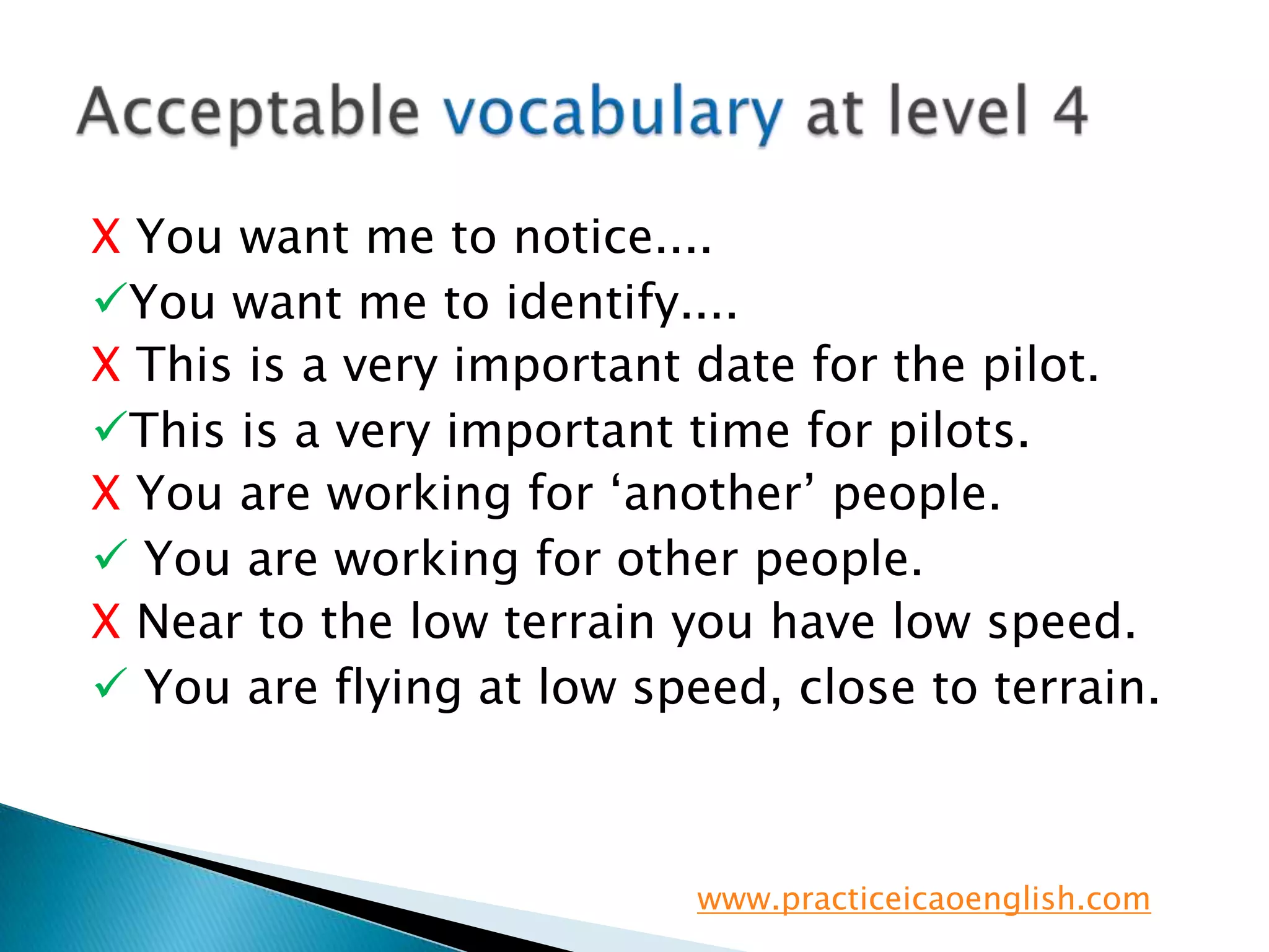X You want me to notice....You want me to identify....X This is a very important date for the pilot.This is a very important time for pilots.X You are working for ‘another’ people. You are working for other people.X Near to the low terrain you have low speed.You are flying at low speed, close to terrain.Acceptable vocabulary at level 4www.practiceicaoenglish.com