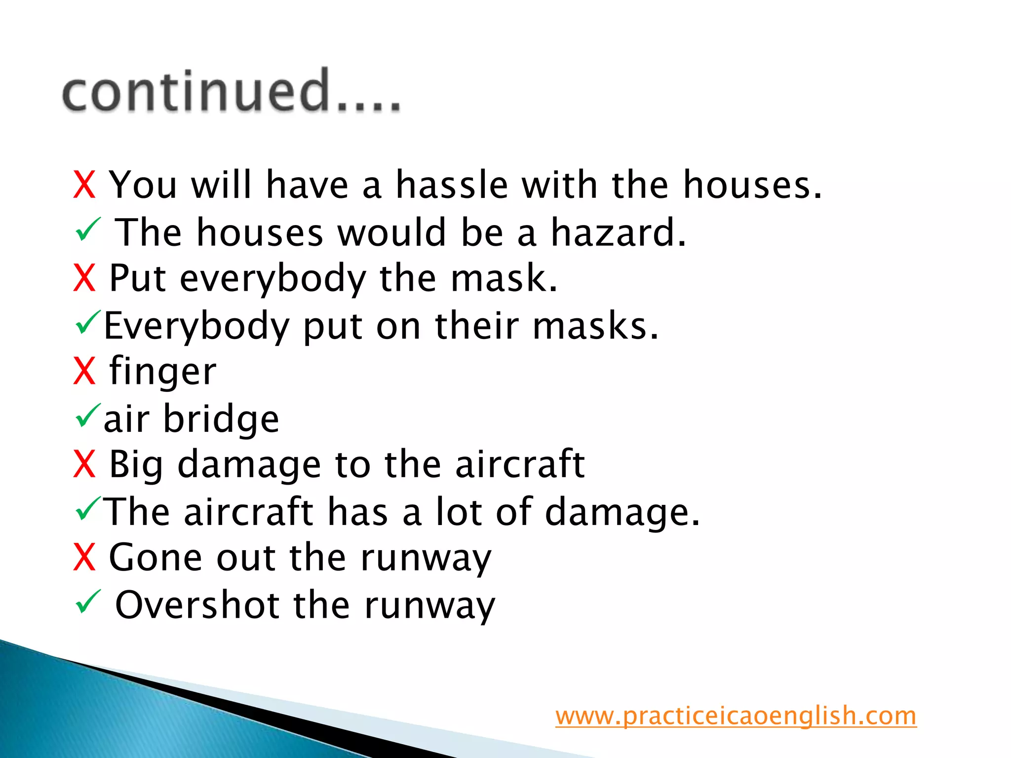X You will have a hassle with the houses. The houses would be a hazard.X Put everybody the mask.Everybody put on their masks. X fingerair bridgeX Big damage to the aircraftThe aircraft has a lot of damage.X Gone out the runway Overshot the runwaycontinued....www.practiceicaoenglish.com