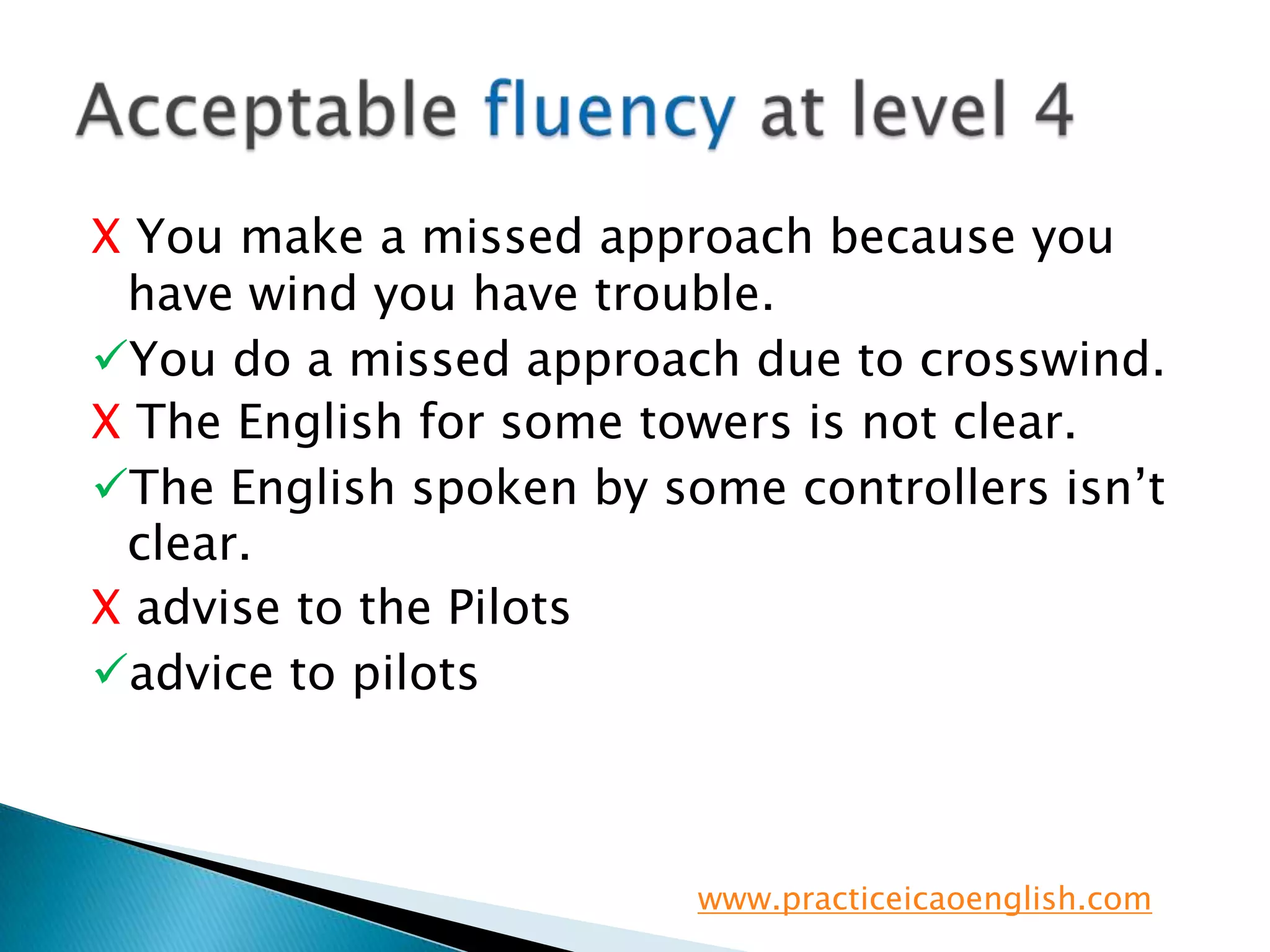 X You make a missed approach because you have wind you have trouble.You do a missed approach due to crosswind.X The English for some towers is not clear.The English spoken by some controllers isn’t clear.X advise to the Pilotsadvice to pilotsAcceptable fluency at level 4www.practiceicaoenglish.com