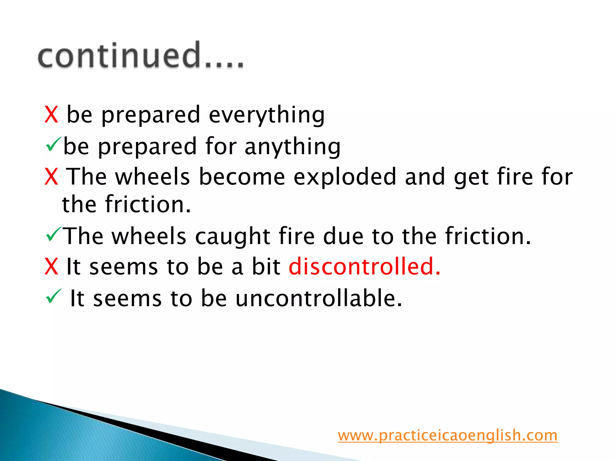 X be prepared everythingbe prepared for anythingX The wheels become exploded and get fire for the friction.The wheels caught fire due to the friction.X It seems to be a bit discontrolled. It seems to be uncontrollable.continued....www.practiceicaoenglish.com