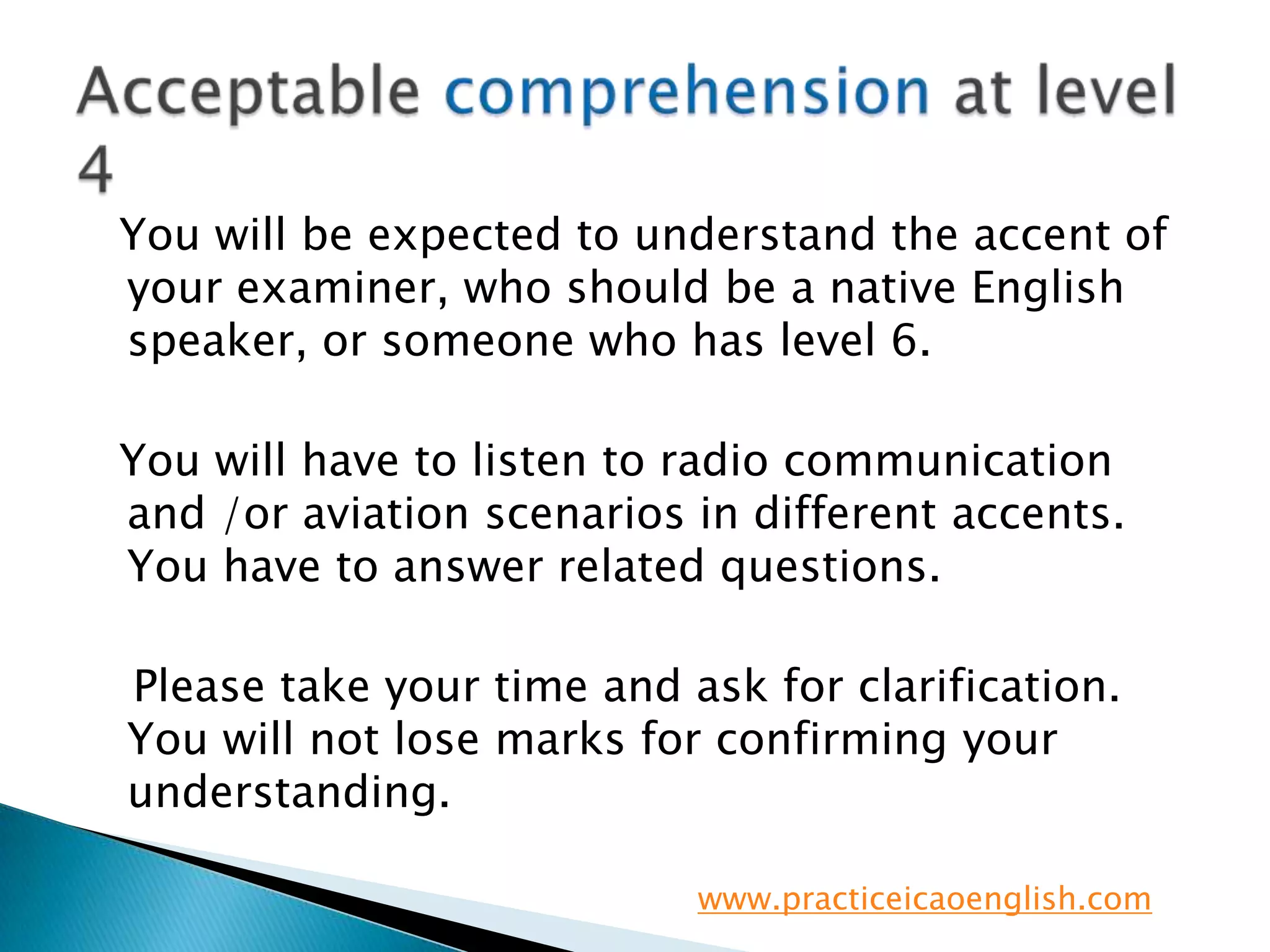   You will be expected to understand the accent of your examiner, who should be a native English speaker, or someone who has level 6.  You will have to listen to radio communication and /or aviation scenarios in different accents.  You have to answer related questions.   Please take your time and ask for clarification.  You will not lose marks for confirming your understanding.Acceptable comprehension at level 4www.practiceicaoenglish.com