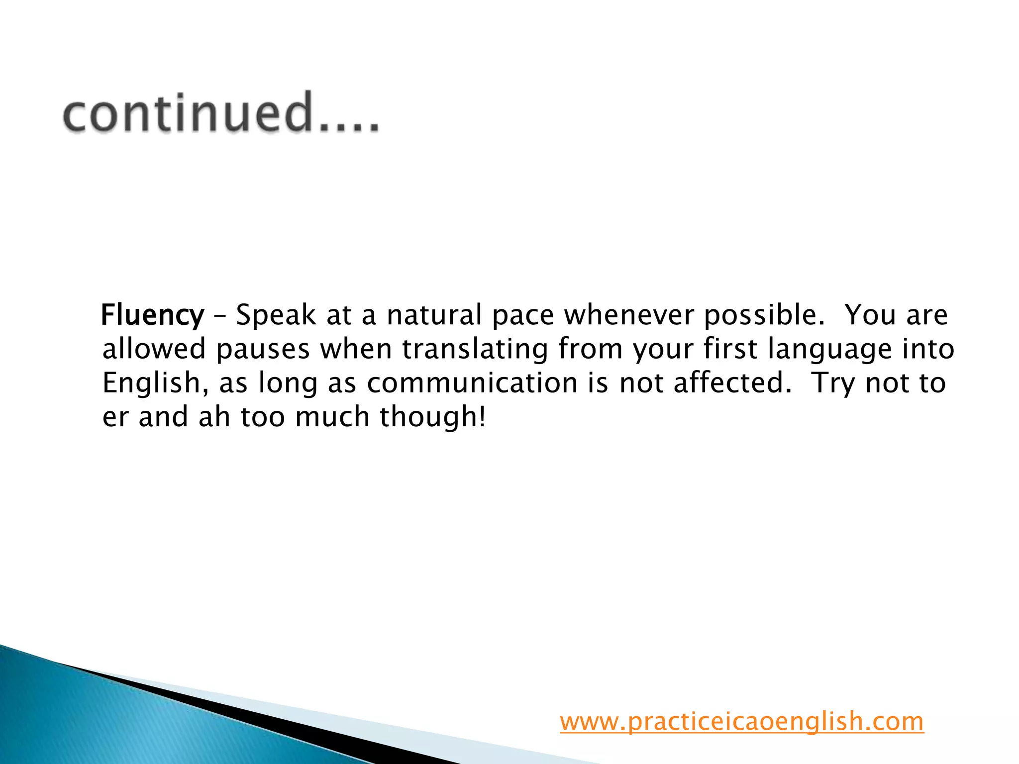 continued....   Fluency – Speak at a natural pace whenever possible.  You are allowed pauses when translating from your first language into English, as long as communication is not affected.  Try not to er and ah too much though!www.practiceicaoenglish.com