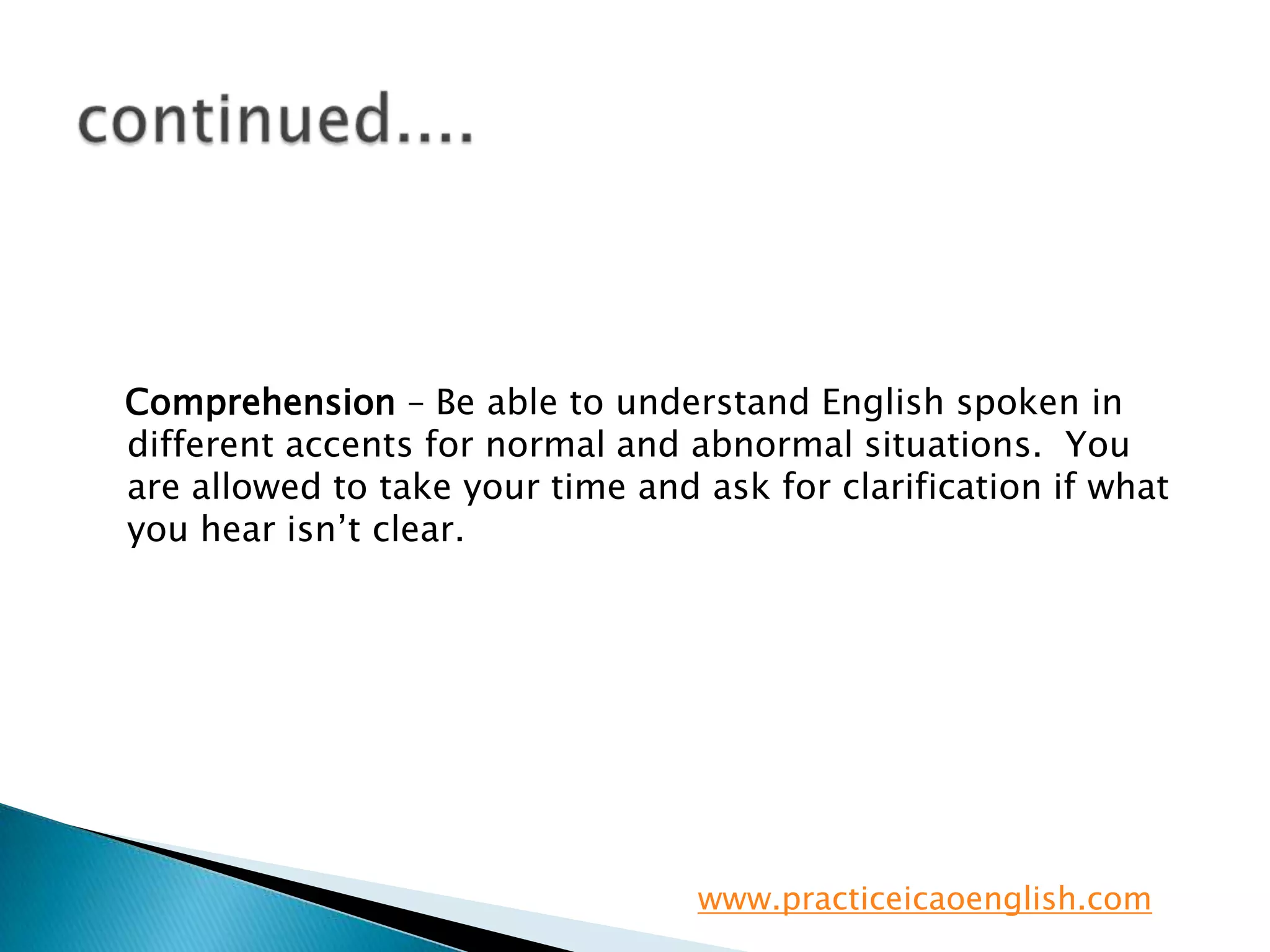 continued....   Comprehension– Be able to understand English spoken in different accents for normal and abnormal situations.  You are allowed to take your time and ask for clarification if what you hear isn’t clear.www.practiceicaoenglish.com