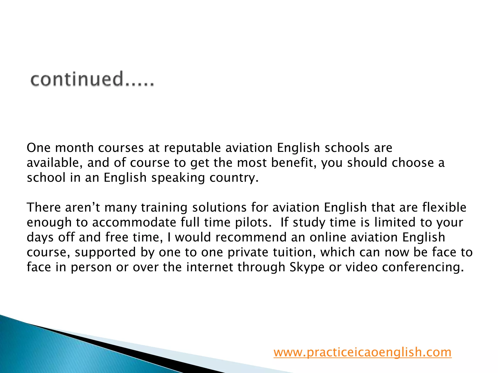 continued.....One month courses at reputable aviation English schools are available, and of course to get the most benefit, you should choose a school in an English speaking country.There aren’t many training solutions for aviation English that are flexible enough to accommodate full time pilots.  If study time is limited to your days off and free time, I would recommend an online aviation English course, supported by one to one private tuition, which can now be face to face in person or over the internet through Skype or video conferencing.www.practiceicaoenglish.com