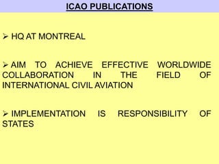 ICAO PUBLICATIONS
 HQ AT MONTREAL
 AIM TO ACHIEVE EFFECTIVE WORLDWIDE
COLLABORATION IN THE FIELD OF
INTERNATIONAL CIVIL AVIATION
 IMPLEMENTATION IS RESPONSIBILITY OF
STATES
 