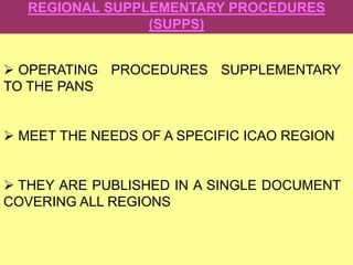 REGIONAL SUPPLEMENTARY PROCEDURES
(SUPPS)
 OPERATING PROCEDURES SUPPLEMENTARY
TO THE PANS
 MEET THE NEEDS OF A SPECIFIC ICAO REGION
 THEY ARE PUBLISHED IN A SINGLE DOCUMENT
COVERING ALL REGIONS
 