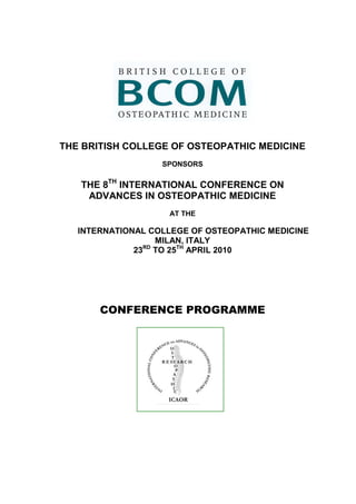 THE BRITISH COLLEGE OF OSTEOPATHIC MEDICINE
                   SPONSORS

   THE 8TH INTERNATIONAL CONFERENCE ON
    ADVANCES IN OSTEOPATHIC MEDICINE
                    AT THE

   INTERNATIONAL COLLEGE OF OSTEOPATHIC MEDICINE
                   MILAN, ITALY
              23 TO 25TH APRIL 2010
                RD




       CONFERENCE PROGRAMME
 