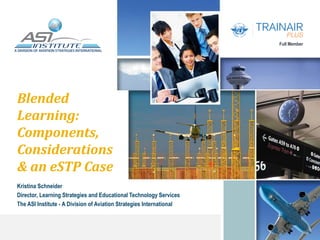 Full Member
Blended
Learning:
Components,
Considerations
& an eSTP Case
Kristina Schneider
Director, Learning Strategies and Educational Technology Services
The ASI Institute - A Division of Aviation Strategies International
 