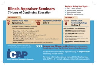 Register Today! You'll get:
 Illinois Appraiser Seminars                                                                        The CE hours you need
                                                                                                    Innovation and resources
 7 Hours of Continuing Education                                                                    Inspiration and insight
                                                                                                    Education and networking
  PROGRAM 1                                                                                         PROGRAM 2

July    Crowne Plaza Hotel                         August Wyndham Lisle Hotel                     August        Lewis & Clark
                                            or
9       Springfield, IL
                                                     13   Lisle, IL
                                                                                                    6           Community College
                                                                                                                Godfrey, IL
        Cost: $165 member / $190 non-members**
        Lunch and continental breakfast included.                                                 Cost: $125 member / $150 non-members**
                                                                                                  • Deb Higgins: Underwriting as it pertains
        • Richard Heyn—Uniform Appraisal Dataset (UAD)                                              to appraisal (Q&A time will be available)
        • Sandy Adomatis—Green Building Valuation                                                 • Lee Lansford, IFA, ASA: Guidelines &
        • Mike Ireland—Appraisal Practice Board /Property tax appraisal                             Requirements
        • Jim Blades/ TJ McCarthy—Legislative Updates                                             • Elizabeth A. Kern, IFAS: Resources,
                                                                                                    gathering and presenting, local economic data
        • Brian Weaver, IL Appraisal Coordinator—Important matters concerning Illinois licensed     in your appraisal report
          real estate appraisers
                                                                                                  • Brian Weaver, IL Appraisal Coordinator: State
        • Brian S. Woolard—Technology for Real Estate Appraisers (Lisle seminar only)               of Illinois

** Non-member price includes an ICAP
   membership for the remainder of 2012.                          Increase your CE hours to 14—Register for one seminar
                                                                  from Program 1 and the Godfrey Seminar from Program 2!
                                                                  Visit our new website and register today at icapweb.com
                                                                  as seating will be limited.
                                                                  For more information please contact Peter Poulos, MAI
Illinois Coalition of Appraisal Professionals                     773.467.4444 • email: pdpoulos@themetrongroup.com
 