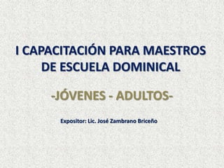 I CAPACITACIÓN PARA MAESTROS
DE ESCUELA DOMINICAL
-JÓVENES - ADULTOS-
Expositor: Lic. José Zambrano Briceño
 