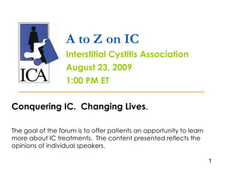 A to Z on IC Interstitial Cystitis Association August 23, 2009 1:00 PM ET Conquering IC.  Changing Lives . The goal of the forum is to offer patients an opportunity to learn more about IC treatments.  The content presented reflects the opinions of individual speakers.  1 
