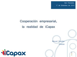 San Fernando,
                        17 de Diciembre de 2009




Cooperación empresarial,
 la realidad de iCapax


                    Manuel Escobar
                           Director
 
