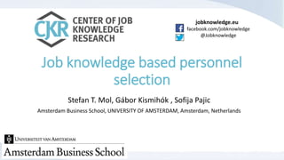 jobknowledge.eu 
facebook.com/jobknowledge 
@Jobknowledge 
Job knowledge based personnel 
selection 
Stefan T. Mol, Gábor Kismihók , Sofija Pajic 
Amsterdam Business School, UNIVERSITY OF AMSTERDAM, Amsterdam, Netherlands 
 