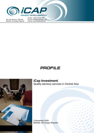 www.icapinvest.com




                               Tel./fax: +996 312 903296
207 Chui Avenue, office #6     E-mail: office@icapinvest.com
Bishkek, the Kyrgyz Republic   Internet: www.icapinvest.com




                                                  PROFILE


                                        iCap Investment
                                        Quality advisory services in Central Asia




                                        2 November 2009
                                        Bishkek, the Kyrgyz Republic
           2 November 2009                                                        page 1 of 4
 