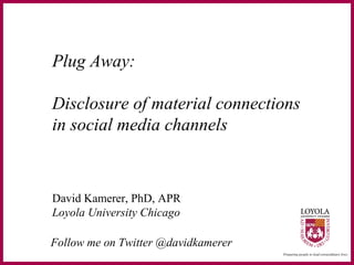 Plug Away:
Disclosure of material connections
in social media channels
David Kamerer, PhD, APR
Loyola University Chicago
Follow me on Twitter @davidkamerer
 
