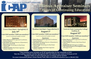 Illinois Appraiser Seminars
                                                              7 Hours of Continuing Education




  Crown Plaza Hotel • Springfield, IL            Wyndham Lisle Hotel • Naperville/Lisle, IL         Lewis & Clark Community College
                                                                                  st                           Godfrey, IL
                  July 19th                                      August 1
Cost: $165 member / $190 non-members**           Cost: $165 member / $190 non-members**                         August 12th
       Lunch & continental breakfast included           Lunch & continental breakfast included    Cost: $125 member / $150 non-members**
                   Seminars:                                        Seminars:                                   Seminars:
• Brian Weaver: IDFPR Appraisal Coordinator,     • Brian Weaver: IDFPR Appraisal Coordinator,     • Brian Weaver: IDFPR Appraisal Coordinator,
  Keynote Speaker                                  Keynote Speaker                                  Keynote Speaker
• Jed Smith: Managing Director of Quantitative   • Jed Smith: Managing Director of Quantitative   • Larry Disney: Kentucky Real Estate Board
  Research for the NAR                             Research for the NAR                             Director
• Wayne Pugh: Technology for Real Estate         • Wayne Pugh: Technology for Real Estate         • Randy Neff: SRA Interagency Guildlines
  Appraisers                                       Appraisers                                     • The Federal Bureau of Investigation (FBI):
• Charlie Franklin: Real Estate Appraiser        • Charlie Franklin: Real Estate Appraiser          Mortgage Fraud
  Defense Attorney                                 Defense Attorney

                            **Non-member price includes an ICAP membership for the remainder of 2011
                     Take the Godfrey seminar and the Springfield OR Lisle Seminar for a total of 14 hours of CE!
                                   Register today at www.icapweb.com as seating will be limited
                   For more information please contact Randy Neff, SRA at rneff@neffvaluation.com or 309.691.7223
 