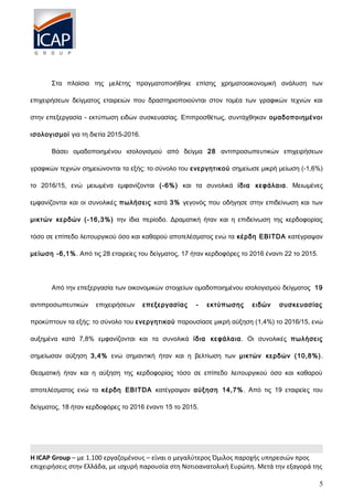 Στα πλαίσια της μελέτης πραγματοποιήθηκε επίσης χρηματοοικονομική ανάλυση των
επιχειρήσεων δείγματος εταιρειών που δραστηριοποιούνται στον τομέα των γραφικών τεχνών και
στην επεξεργασία - εκτύπωση ειδών συσκευασίας. Επιπροσθέτως, συντάχθηκαν ομαδοποιημένοι
ισολογισμοί για τη διετία 2015-2016.
Βάσει ομαδοποιημένου ισολογισμού από δείγμα 28 αντιπροσωπευτικών επιχειρήσεων
γραφικών τεχνών σημειώνονται τα εξής: το σύνολο του ενεργητικού σημείωσε μικρή μείωση (-1,6%)
το 2016/15, ενώ μειωμένα εμφανίζονται (-6%) και τα συνολικά ίδια κεφάλαια. Μειωμένες
εμφανίζονται και οι συνολικές πωλήσεις κατά 3% γεγονός που οδήγησε στην επιδείνωση και των
μικτών κερδών (-16,3%) την ίδια περίοδο. Δραματική ήταν και η επιδείνωση της κερδοφορίας
τόσο σε επίπεδο λειτουργικού όσο και καθαρού αποτελέσματος ενώ τα κέρδη EBITDA κατέγραψαν
μείωση -6,1%. Από τις 28 εταιρείες του δείγματος, 17 ήταν κερδοφόρες το 2016 έναντι 22 το 2015.
Από την επεξεργασία των οικονομικών στοιχείων ομαδοποιημένου ισολογισμού δείγματος 19
αντιπροσωπευτικών επιχειρήσεων επεξεργασίας - εκτύπωσης ειδών συσκευασίας
προκύπτουν τα εξής: το σύνολο του ενεργητικού παρουσίασε μικρή αύξηση (1,4%) το 2016/15, ενώ
αυξημένα κατά 7,8% εμφανίζονται και τα συνολικά ίδια κεφάλαια. Οι συνολικές πωλήσεις
σημείωσαν αύξηση 3,4% ενώ σημαντική ήταν και η βελτίωση των μικτών κερδών (10,8%).
Θεαματική ήταν και η αύξηση της κερδοφορίας τόσο σε επίπεδο λειτουργικού όσο και καθαρού
αποτελέσματος ενώ τα κέρδη EBITDA κατέγραψαν αύξηση 14,7%. Από τις 19 εταιρείες του
δείγματος, 18 ήταν κερδοφόρες το 2016 έναντι 15 το 2015.
H ICAP Group – με 1.100 εργαζομένους – είναι ο μεγαλύτερος Όμιλος παροχής υπηρεσιών προς
επιχειρήσεις στην Ελλάδα, με ισχυρή παρουσία στη Νοτιοανατολική Ευρώπη. Μετά την εξαγορά της
5
 
