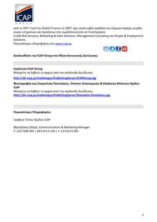 από το SEEF Fund της Global Finance το 2007, έχει αναπτυχθεί ραγδαία και σήμερα παρέχει μεγάλο
εύρος υπηρεσιών και προϊόντων που ομαδοποιούνται σε 4 κατηγορίες:
Credit Risk Services, Marketing & Sales Solutions, Management Consulting και People & Employment
Solutions.
Περισσότερες πληροφορίες στο www.icap.gr
Ακολουθήστε την ΙCAP Group στα Μέσα Κοινωνικής Δικτύωσης:
Λογότυπο ICAP Group
Μπορείτε να λάβετε το αρχείο από την ακόλουθη διεύθυνση:
http://dir.icap.gr/mailimages/PublishingServer/ICAPGroup.jpg
Φωτογραφία κας Σταματίνας Παντελαίου, Director Οικονομικών & Κλαδικών Μελετών Ομίλου
ΙCAP
Μπορείτε να λάβετε τo αρχείο από την ακόλουθη διεύθυνση:
http://dir.icap.gr/mailimages/PublishingServer/Stamatina Pantelaiou.jpg
Περισσότερες Πληροφορίες:
Γραφείο Τύπου Oμίλου ICAP
Φρατζέσκα Σιδερή, Communications & Marketing Manager
T: 210 7200 495 | 693 673 5 143 | F: 213 0173 495
6
 